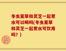 冬虫夏草和灵芝一起煮水可以喝吗(冬虫夏草和灵芝一起煮水可饮用吗？)