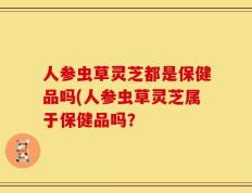 人参虫草灵芝都是保健品吗(人参虫草灵芝属于保健品吗？