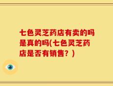 七色灵芝药店有卖的吗是真的吗(七色灵芝药店是否有销售？)