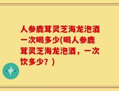 人参鹿茸灵芝海龙泡酒一次喝多少(喝人参鹿茸灵芝海龙泡酒，一次饮多少？)