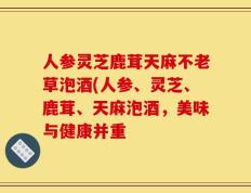 人参灵芝鹿茸天麻不老草泡酒(人参、灵芝、鹿茸、天麻泡酒，美味与健康并重