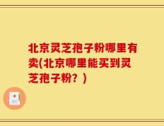 北京灵芝孢子粉哪里有卖(北京哪里能买到灵芝孢子粉？)