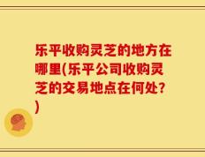 乐平收购灵芝的地方在哪里(乐平公司收购灵芝的交易地点在何处？)