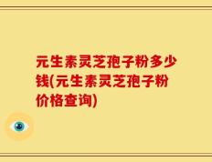 元生素灵芝孢子粉多少钱(元生素灵芝孢子粉价格查询)