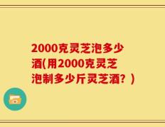 2000克灵芝泡多少酒(用2000克灵芝泡制多少斤灵芝酒？)