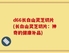 d66长白山灵芝切片(长白山灵芝切片：神奇的健康补品)