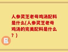 人参灵芝老母鸡汤配料是什么(人参灵芝老母鸡汤的完美配料是什么？)