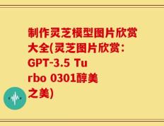 制作灵芝模型图片欣赏大全(灵芝图片欣赏：GPT-3.5 Turbo 0301醇美之美)