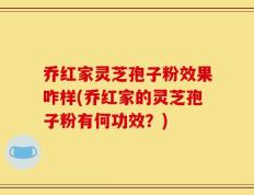 乔红家灵芝孢子粉效果咋样(乔红家的灵芝孢子粉有何功效？)