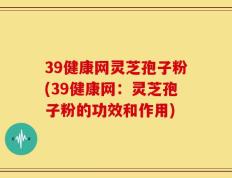 39健康网灵芝孢子粉(39健康网：灵芝孢子粉的功效和作用)