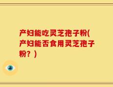 产妇能吃灵芝孢子粉(产妇能否食用灵芝孢子粉？)