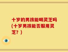 十岁的男孩能喝灵芝吗(十岁男孩能否服用灵芝？)