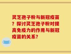 灵芝孢子粉与新冠疫苗？探讨灵芝孢子粉对提高免疫力的作用与新冠疫苗的关系？