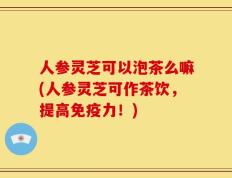人参灵芝可以泡茶么嘛(人参灵芝可作茶饮，提高免疫力！)