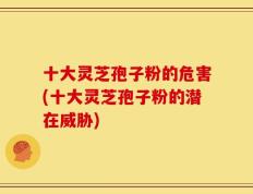 十大灵芝孢子粉的危害(十大灵芝孢子粉的潜在威胁)