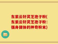 东紫云轩灵芝孢子粉(东紫云轩灵芝孢子粉：强身健体的神奇粉末)