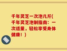 千年灵芝一次泡几斤(千年灵芝泡制指南：一次适量，轻松享受身体健康！)