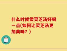 什么时候煲灵芝汤好喝一点(如何让灵芝汤更加美味？)