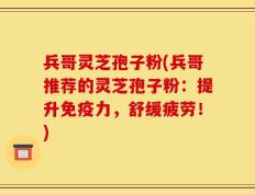 兵哥灵芝孢子粉(兵哥推荐的灵芝孢子粉：提升免疫力，舒缓疲劳！)