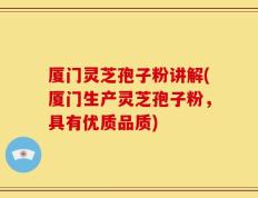 厦门灵芝孢子粉讲解(厦门生产灵芝孢子粉，具有优质品质)