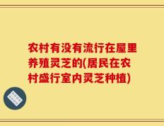 农村有没有流行在屋里养殖灵芝的(居民在农村盛行室内灵芝种植)