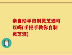 亲自动手泡制灵芝酒可以吗(手把手教你自制灵芝酒)