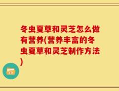 冬虫夏草和灵芝怎么做有营养(营养丰富的冬虫夏草和灵芝制作方法)