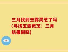 三月找到玉露灵芝了吗(寻找玉露灵芝：三月结果揭晓)