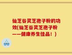 仙芝谷灵芝孢子粉的功效(仙芝谷灵芝孢子粉——健康养生佳品！)
