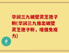 华润三九破壁灵芝孢子粉(华润三九推出破壁灵芝孢子粉，增强免疫力)