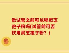 做试管之前可以喝灵芝孢子粉吗(试管前可否饮用灵芝孢子粉？)