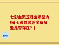 七彩血灵芝珠宝吊坠有吗(七彩血灵芝宝石吊坠是否存在？)