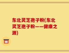 东北灵芝孢子粉(东北灵芝孢子粉——健康之源)