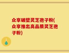 众享破壁灵芝孢子粉(众享推出高品质灵芝孢子粉)