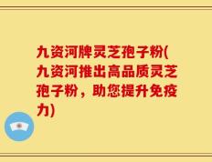 九资河牌灵芝孢子粉(九资河推出高品质灵芝孢子粉，助您提升免疫力)