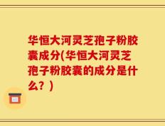 华恒大河灵芝孢子粉胶囊成分(华恒大河灵芝孢子粉胶囊的成分是什么？)