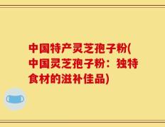 中国特产灵芝孢子粉(中国灵芝孢子粉：独特食材的滋补佳品)