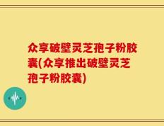 众享破壁灵芝孢子粉胶囊(众享推出破壁灵芝孢子粉胶囊)