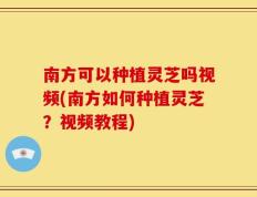 南方可以种植灵芝吗视频(南方如何种植灵芝？视频教程)