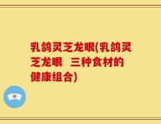 乳鸽灵芝龙眼(乳鸽灵芝龙眼  三种食材的健康组合)