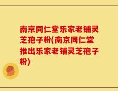 南京同仁堂乐家老铺灵芝孢子粉(南京同仁堂推出乐家老铺灵芝孢子粉)
