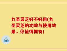 九圣灵芝好不好用(九圣灵芝的功效与使用效果，你值得拥有)