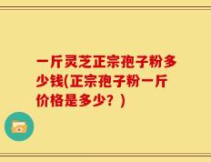 一斤灵芝正宗孢子粉多少钱(正宗孢子粉一斤价格是多少？)