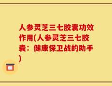 人参灵芝三七胶囊功效作用(人参灵芝三七胶囊：健康保卫战的助手)