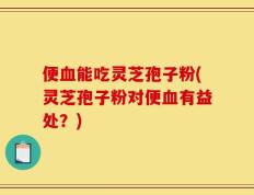 便血能吃灵芝孢子粉(灵芝孢子粉对便血有益处？)