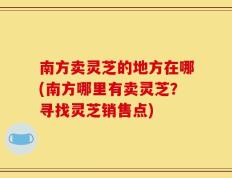 南方卖灵芝的地方在哪(南方哪里有卖灵芝？寻找灵芝销售点)