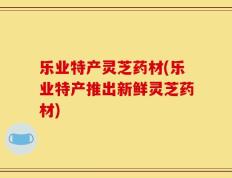 乐业特产灵芝药材(乐业特产推出新鲜灵芝药材)