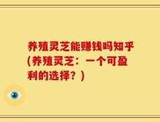 养殖灵芝能赚钱吗知乎(养殖灵芝：一个可盈利的选择？)