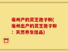 亳州产的灵芝孢子粉(亳州出产的灵芝孢子粉：天然养生佳品)