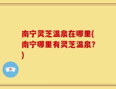 南宁灵芝温泉在哪里(南宁哪里有灵芝温泉？)